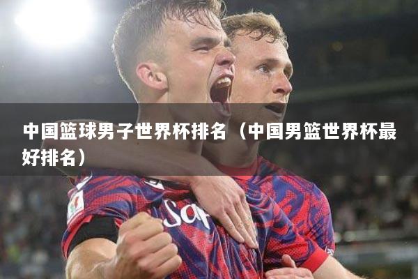 中国篮球男子世界杯排名（中国男篮世界杯最好排名）