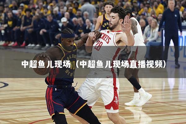 中超鱼儿现场（中超鱼儿现场直播视频）
