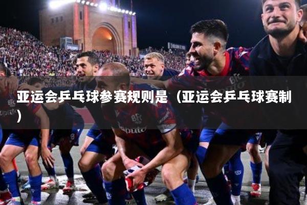 亚运会乒乓球参赛规则是（亚运会乒乓球赛制）