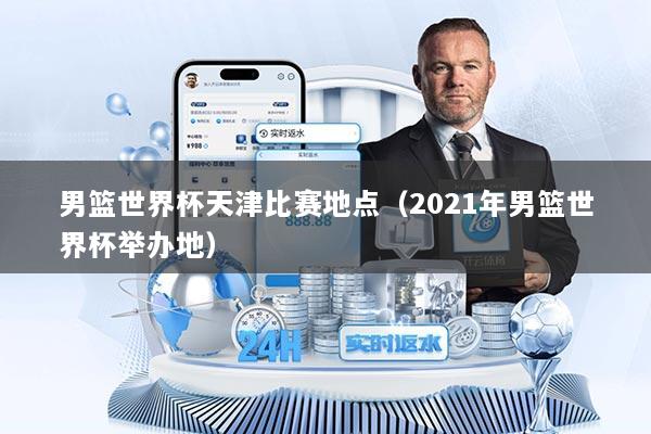 男篮世界杯天津比赛地点（2021年男篮世界杯举办地）