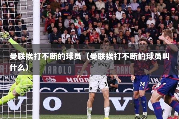 曼联挨打不断的球员（曼联挨打不断的球员叫什么）