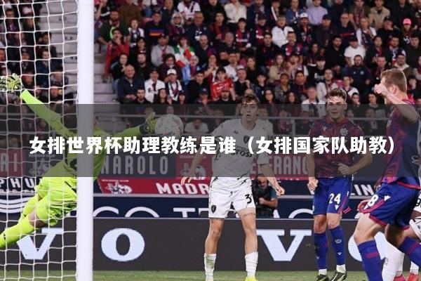 女排世界杯助理教练是谁（女排国家队助教）